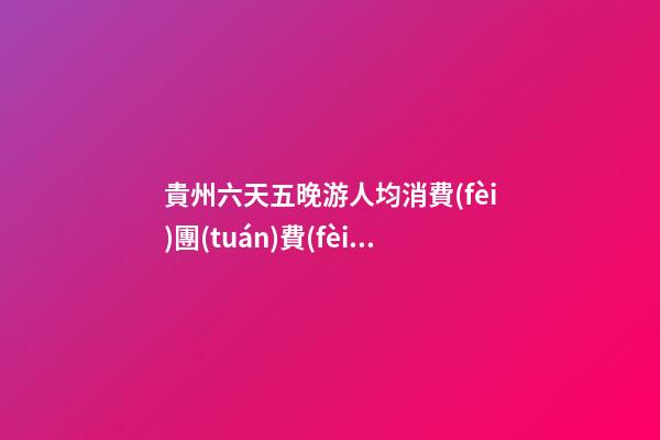 貴州六天五晚游人均消費(fèi)團(tuán)費(fèi)多少錢？ 去過的人分享貴州純玩六天，點(diǎn)擊這篇全明白